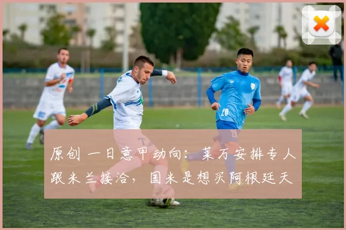 原创 一日意甲动向：莱万安排专人跟米兰接洽，国米是想买阿根廷天才