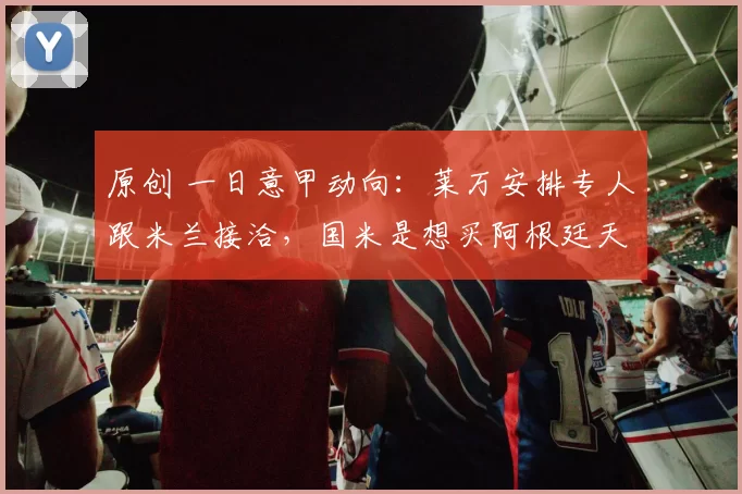 原创 一日意甲动向:莱万安排专人跟米兰接洽,国米是想买阿根廷天才