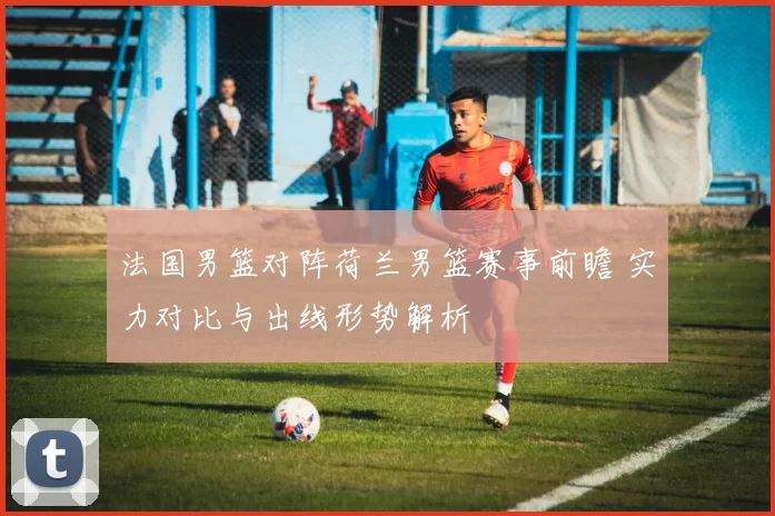法国男篮对阵荷兰男篮赛事前瞻 实力对比与出线形势解析