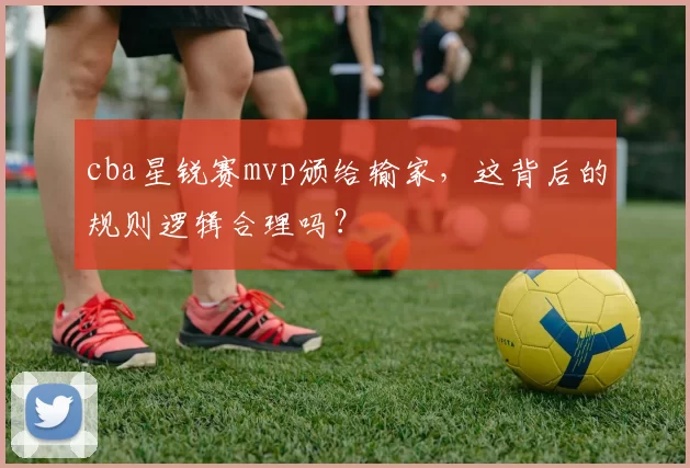 cba星锐赛mvp颁给输家,这背后的规则逻辑合理吗?