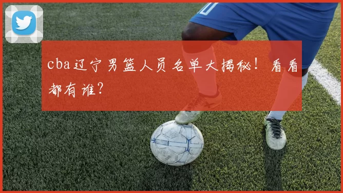 cba辽宁男篮人员名单大揭秘!看看都有谁?