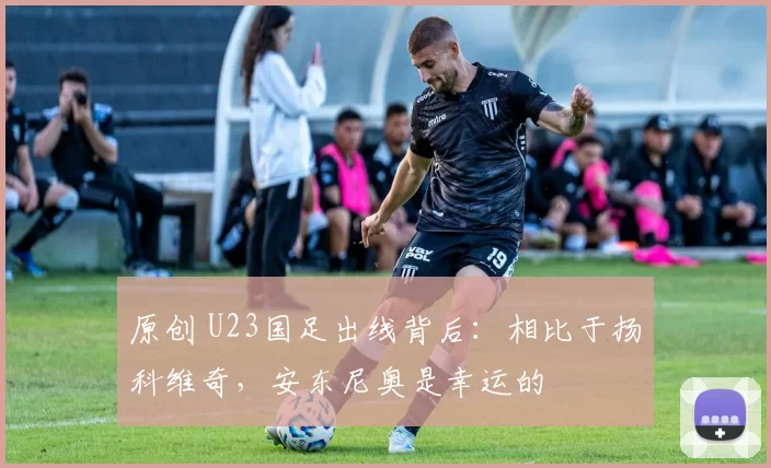 原创 U23国足出线背后：相比于扬科维奇，安东尼奥是幸运的