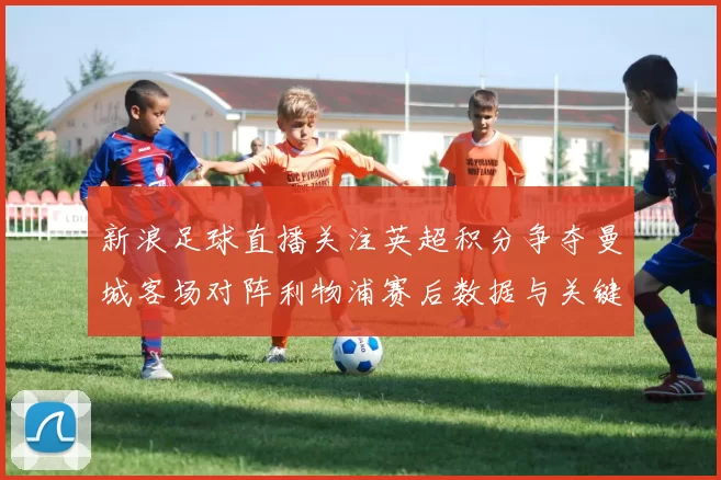 新浪足球直播关注英超积分争夺曼城客场对阵利物浦赛后数据与关键看点