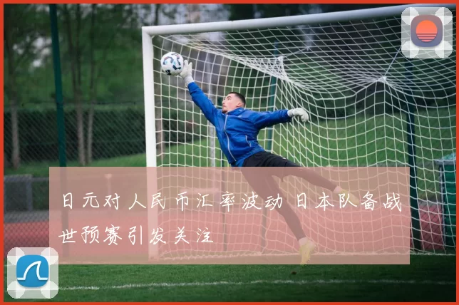 日元对人民币汇率波动 日本队备战世预赛引发关注