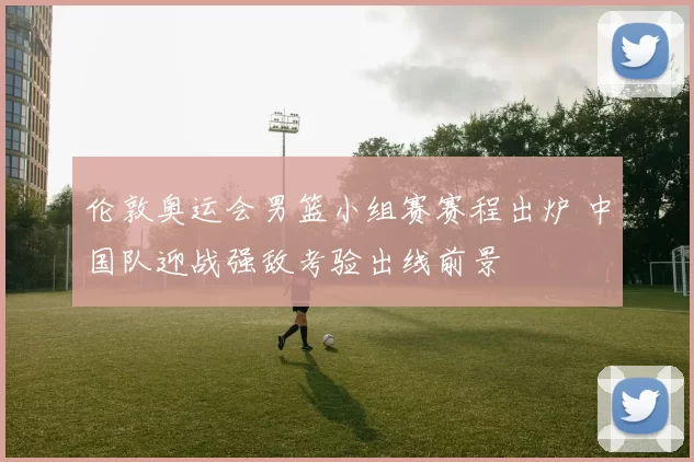 伦敦奥运会男篮小组赛赛程出炉 中国队迎战强敌考验出线前景