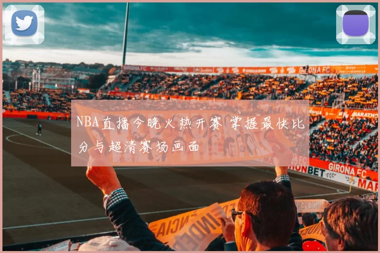 NBA直播今晚火热开赛 掌握最快比分与超清赛场画面