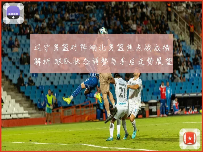 辽宁男篮对阵湖北男篮焦点战成绩解析 球队状态调整与季后走势展望