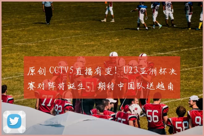 原创 CCTV5直播有变！U23亚洲杯决赛对阵将诞生，期待中国队送越南出局