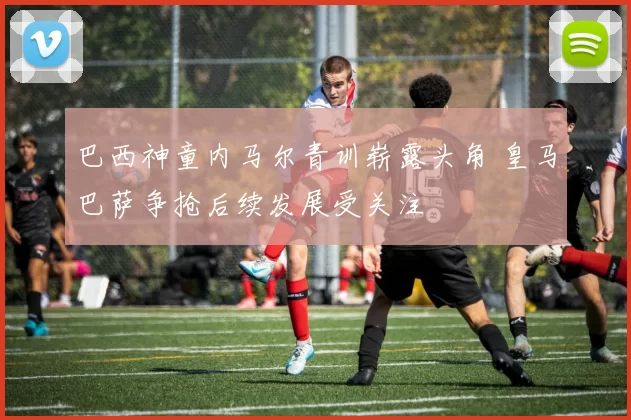 巴西神童内马尔青训崭露头角 皇马巴萨争抢后续发展受关注