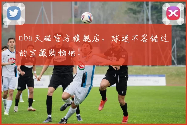 nba天猫官方旗舰店，球迷不容错过的宝藏购物地！
