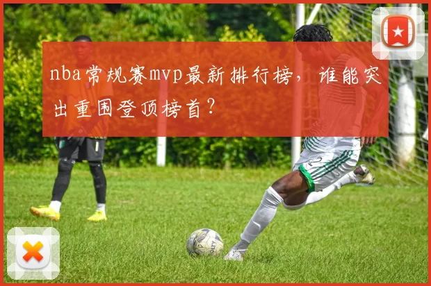 nba常规赛mvp最新排行榜,谁能突出重围登顶榜首?