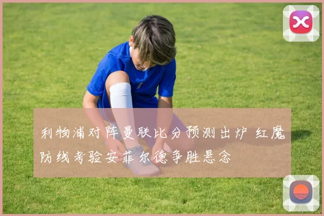 利物浦对阵曼联比分预测出炉 红魔防线考验安菲尔德争胜悬念