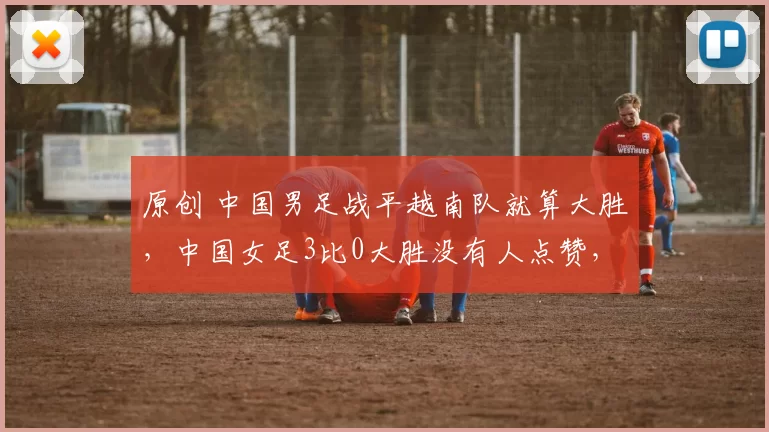 原创 中国男足战平越南队就算大胜，中国女足3比0大胜没有人点赞，原因何在？