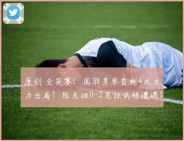 原创 全英赛：国羽男单首轮4大主力出局！陆光祖0-2昆拉武特遭遇10连败