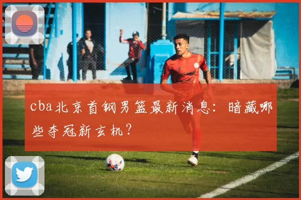 cba北京首钢男篮最新消息：暗藏哪些夺冠新玄机？