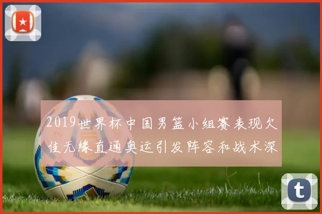2019世界杯中国男篮小组赛表现欠佳无缘直通奥运引发阵容和战术深度反思