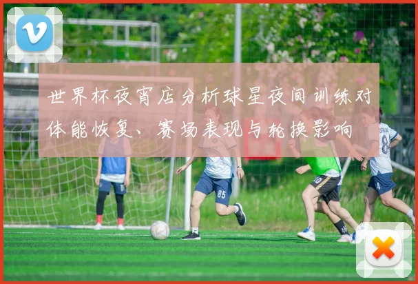 世界杯夜宵店分析球星夜间训练对体能恢复、赛场表现与轮换影响