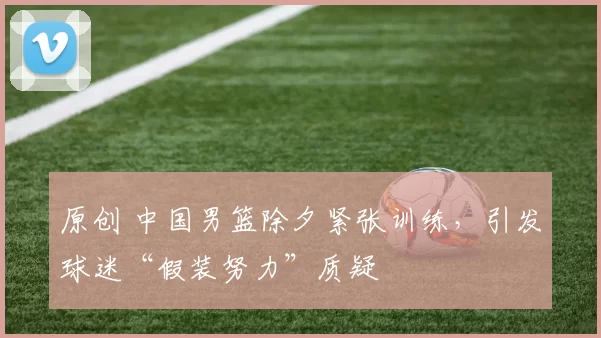 原创 中国男篮除夕紧张训练,引发球迷“假装努力”质疑