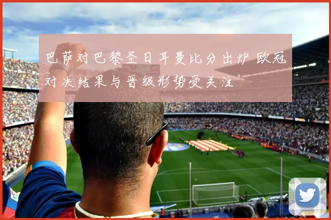 巴萨对巴黎圣日耳曼比分出炉 欧冠对决结果与晋级形势受关注