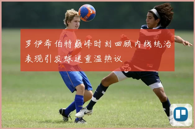 罗伊希伯特巅峰时刻回顾内线统治表现引发球迷重温热议