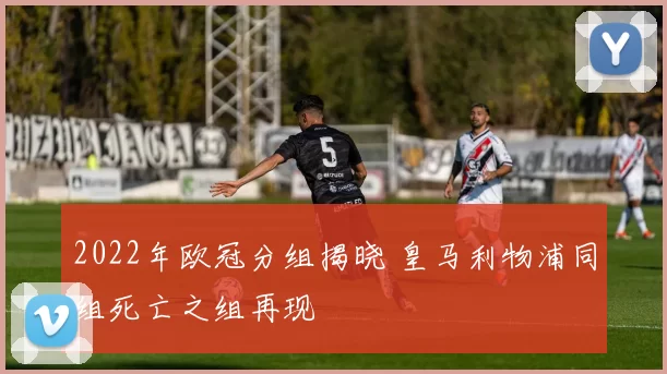 2022年欧冠分组揭晓 皇马利物浦同组死亡之组再现