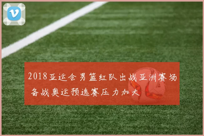 2018亚运会男篮红队出战亚洲赛场 备战奥运预选赛压力加大