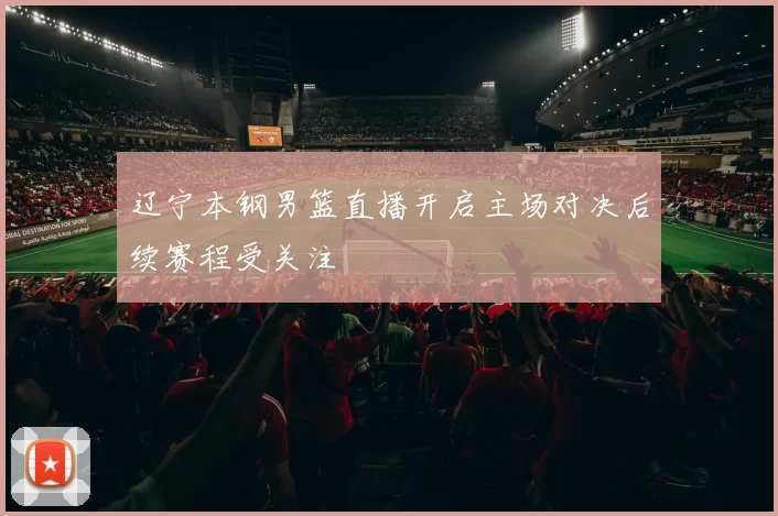 辽宁本钢男篮直播开启主场对决后续赛程受关注