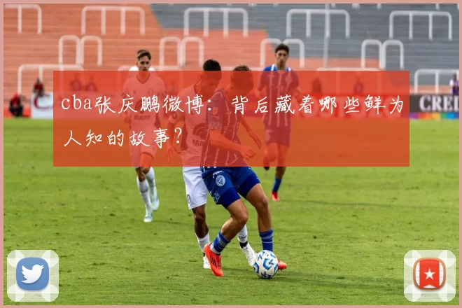 cba张庆鹏微博：背后藏着哪些鲜为人知的故事？