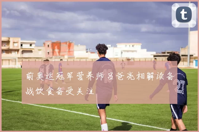 前奥运冠军营养师吕爸亮相解读备战饮食备受关注