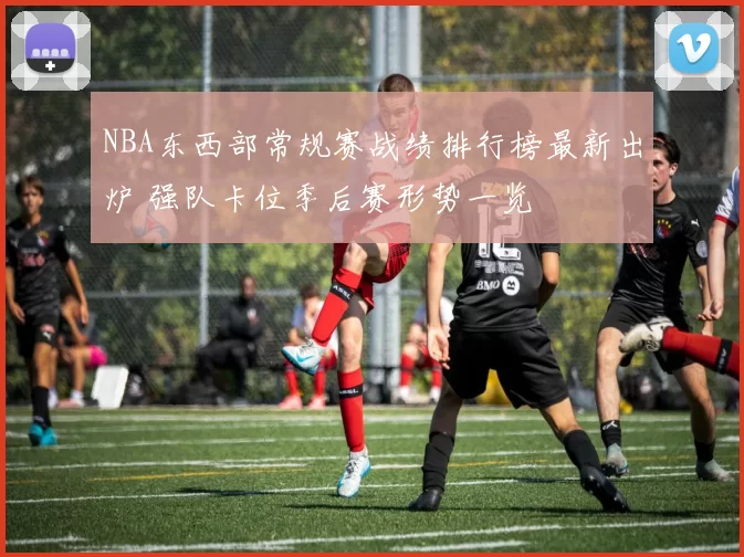 NBA东西部常规赛战绩排行榜最新出炉 强队卡位季后赛形势一览