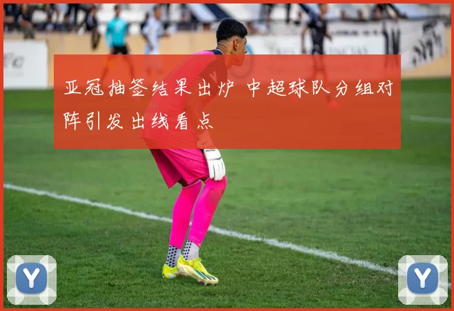 亚冠抽签结果出炉 中超球队分组对阵引发出线看点