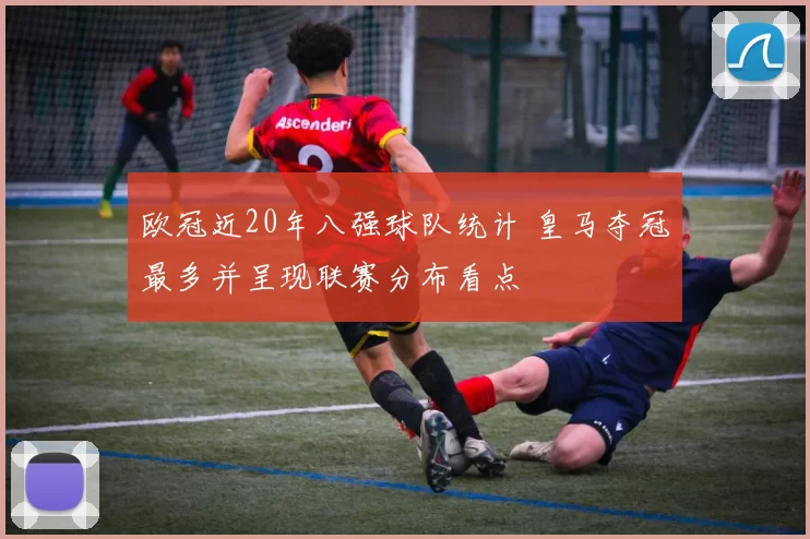 欧冠近20年八强球队统计 皇马夺冠最多并呈现联赛分布看点
