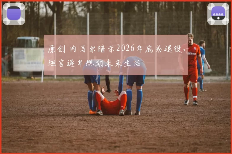 原创 内马尔暗示2026年底或退役，坦言逐年规划未来生活