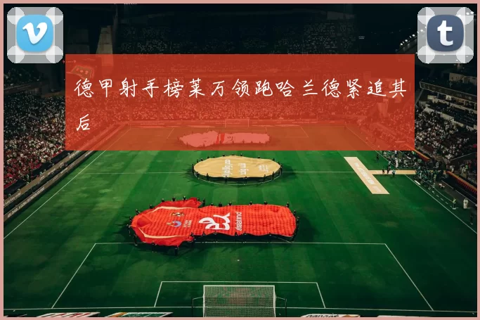 德甲射手榜莱万领跑哈兰德紧追其后