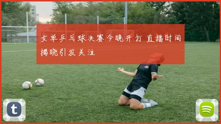 女单乒乓球决赛今晚开打 直播时间揭晓引发关注