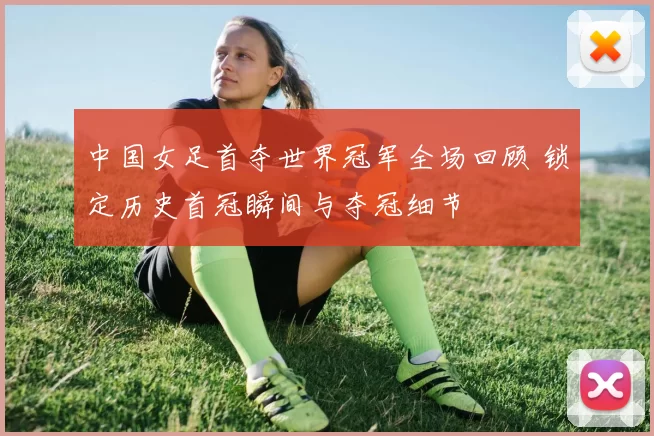 中国女足首夺世界冠军全场回顾 锁定历史首冠瞬间与夺冠细节