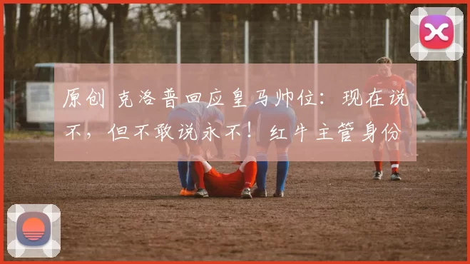 原创 克洛普回应皇马帅位：现在说不，但不敢说永不！红牛主管身份很满足