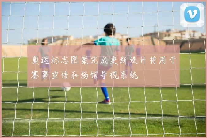 奥运标志图案完成更新设计将用于赛事宣传和场馆导视系统