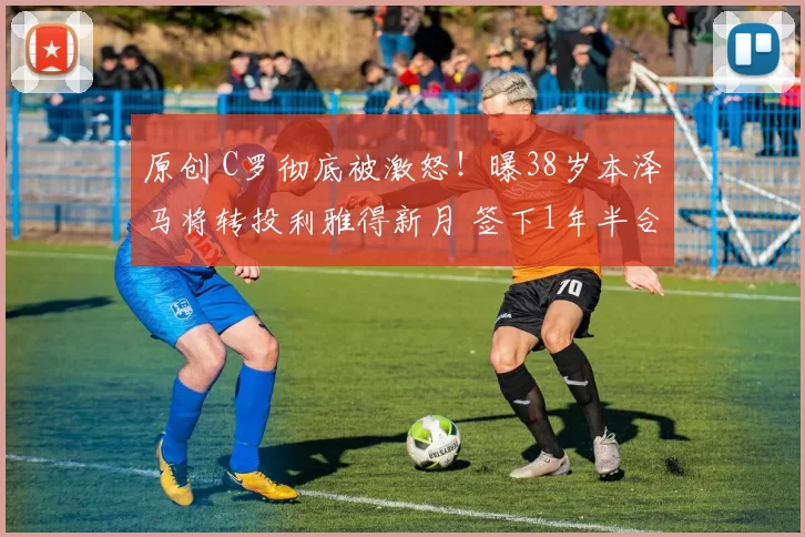 原创 C罗彻底被激怒！曝38岁本泽马将转投利雅得新月 签下1年半合约