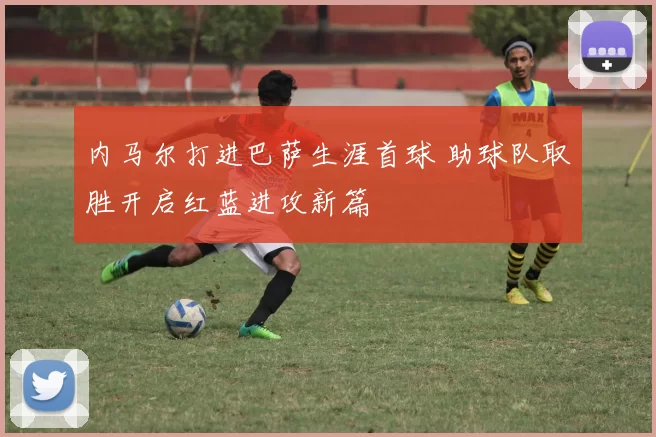 内马尔打进巴萨生涯首球 助球队取胜开启红蓝进攻新篇