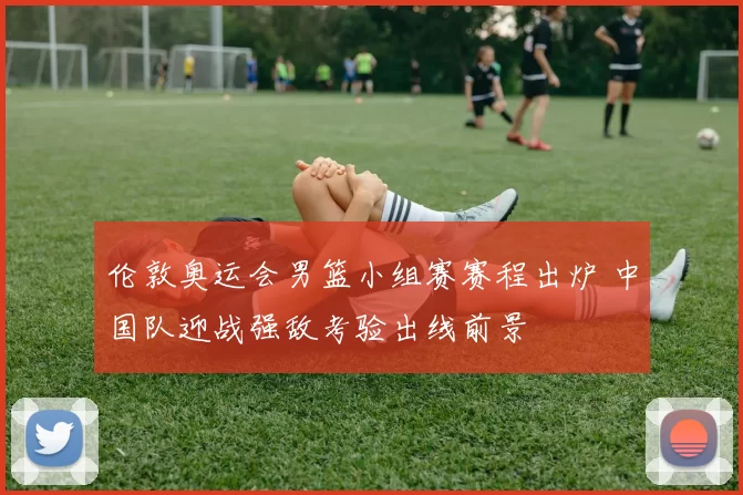 伦敦奥运会男篮小组赛赛程出炉 中国队迎战强敌考验出线前景