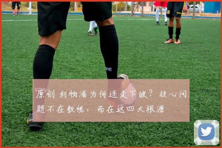 原创 利物浦为何连走下坡?核心问题不在教练,而在这四大根源