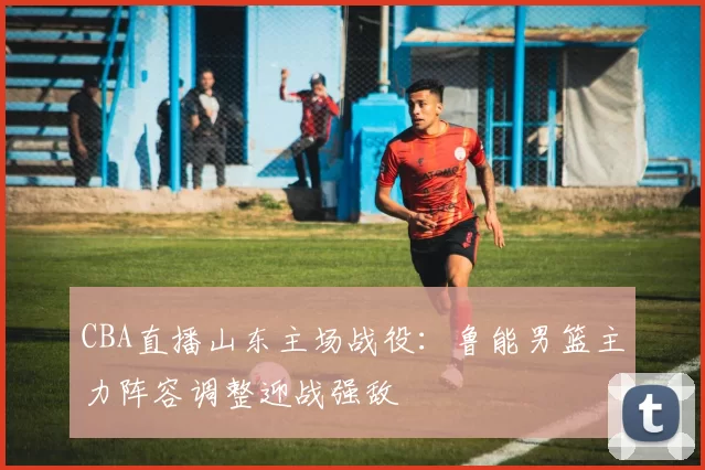 CBA直播山东主场战役：鲁能男篮主力阵容调整迎战强敌