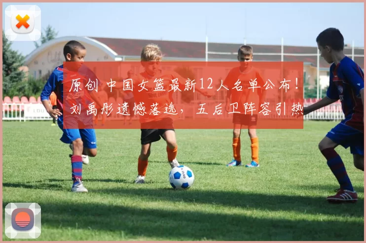 原创 中国女篮最新12人名单公布!刘禹彤遗憾落选,五后卫阵容引热议