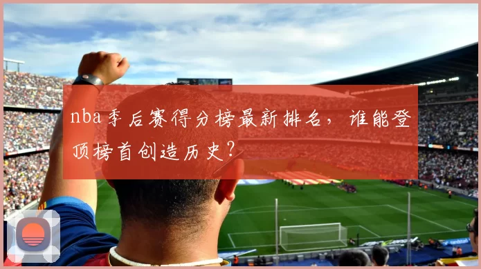 nba季后赛得分榜最新排名,谁能登顶榜首创造历史?