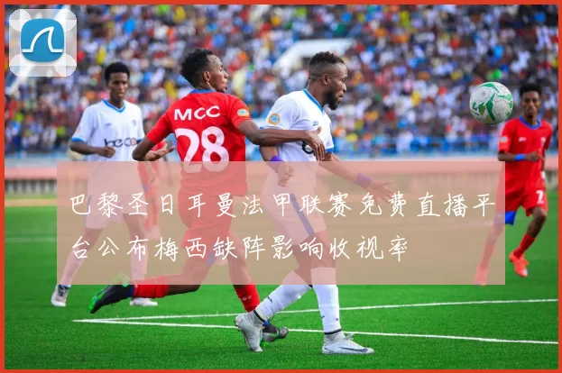 巴黎圣日耳曼法甲联赛免费直播平台公布梅西缺阵影响收视率