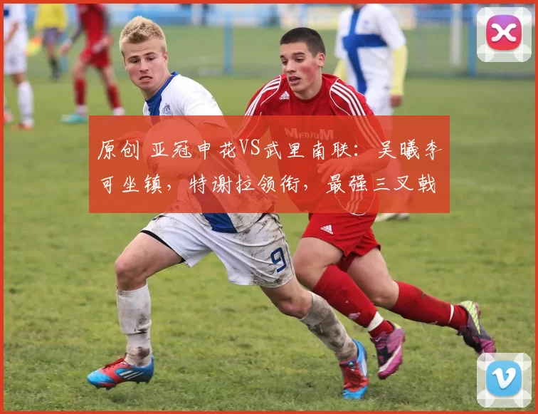 原创 亚冠申花VS武里南联：吴曦李可坐镇，特谢拉领衔，最强三叉戟冲锋