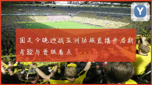 国足今晚迎战亚洲劲旅直播开启新考验与晋级看点