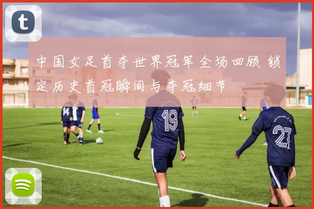 中国女足首夺世界冠军全场回顾 锁定历史首冠瞬间与夺冠细节