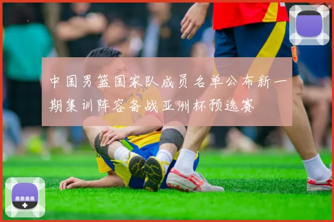 中国男篮国家队成员名单公布新一期集训阵容备战亚洲杯预选赛